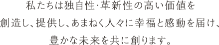 私たちは独自性・革新性の高い価値を創造し、提供し、あまねく人々に幸福と感動を届け、豊かな未来を共に創ります。